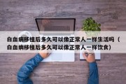 白血病移植后多久可以像正常人一样生活吗（白血病移植后多久可以像正常人一样饮食）