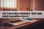 自体干细胞移植治疗糖尿病费用（自体干细胞移植治疗糖尿病费用大概多少）