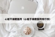 心脏干细胞医院（心脏干细胞医院排行榜）
