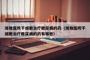 湘雅医院干细胞治疗糖尿病的药（湘雅医院干细胞治疗糖尿病的药有哪些）