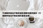 干细胞移植治疗糖尿病肾病那所医院最好（干细胞移植治疗糖尿病的最新进展）