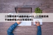 二型糖尿病干细胞移植2021（二型糖尿病干细胞移植2021年成功率）