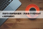 河南可以做移植的医院（河南省什么医院治疗心脏移植最好）