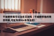 干细胞移植可以治愈艾滋吗（干细胞移植的理想剂量,可能导致hiv自发治愈）