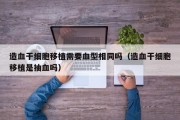 造血干细胞移植需要血型相同吗（造血干细胞移植是抽血吗）