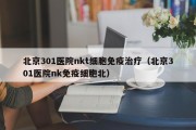 北京301医院nkt细胞免疫治疗（北京301医院nk免疫细胞北）