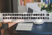 胎盘间充质细胞和胎盘造血干细胞的差异（胎盘间充质细胞和胎盘造血干细胞的差异是什么）