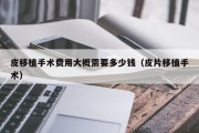皮移植手术费用大概需要多少钱（皮片移植手术）