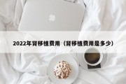 2022年肾移植费用（肾移植费用是多少）