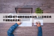 二型糖尿病干细胞移植能根治吗（二型糖尿病干细胞临床进展）