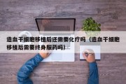 造血干细胞移植后还需要化疗吗（造血干细胞移植后需要终身服药吗）