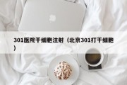 301医院干细胞注射（北京301打干细胞）
