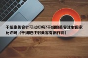 干细胞美容针可以打吗?干细胞美容注射国家允许吗（干细胞注射美容有副作用）