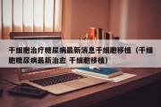 干细胞治疗糖尿病最新消息干细胞移植（干细胞糖尿病最新治愈 干细胞移植）