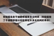 骨髓瘤自身干细胞移植需多少时间（骨髓瘤做了干细胞移植以后能够延长多长时间的寿命）