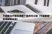 干细胞治疗糖尿病哪个医院可以做（干细胞糖尿病哪里能做）