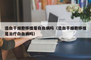 造血干细胞移植是白血病吗（造血干细胞移植是治疗白血病吗）