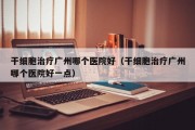 干细胞治疗广州哪个医院好（干细胞治疗广州哪个医院好一点）