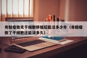 骨髓瘤做完干细胞移植后能活多少年（骨髓瘤做了干细胞还能活多久）