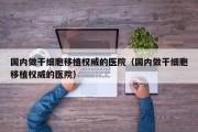 国内做干细胞移植权威的医院（国内做干细胞移植权威的医院）