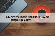 120万一针的抗癌药在哪家医院（120万一针的抗癌药联系方式）