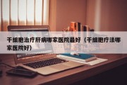 干细胞治疗肝病哪家医院最好（干细胞疗法哪家医院好）