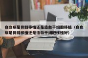 白血病是骨髓移植还是造血干细胞移植（白血病是骨髓移植还是造血干细胞移植好）