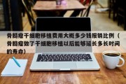 骨髓瘤干细胞移植费用大概多少钱报销比例（骨髓瘤做了干细胞移植以后能够延长多长时间的寿命）