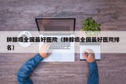 肺腺癌全国最好医院（肺腺癌全国最好医院排名）