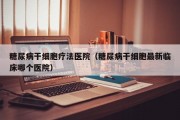 糖尿病干细胞疗法医院（糖尿病干细胞最新临床哪个医院）