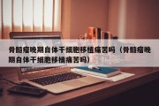 骨髓瘤晚期自体干细胞移植痛苦吗（骨髓瘤晚期自体干细胞移植痛苦吗）