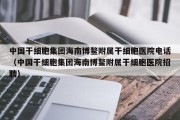 中国干细胞集团海南博鳌附属干细胞医院电话（中国干细胞集团海南博鳌附属干细胞医院招聘）