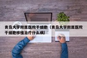 青岛大学附属医院干细胞（青岛大学附属医院干细胞移植治疗什么病）