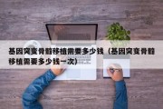 基因突变骨髓移植需要多少钱（基因突变骨髓移植需要多少钱一次）