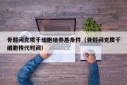 骨髓间充质干细胞培养基条件（骨髓间充质干细胞传代时间）