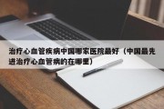 治疗心血管疾病中国哪家医院最好（中国最先进治疗心血管病的在哪里）