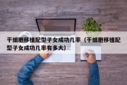 干细胞移植配型子女成功几率（干细胞移植配型子女成功几率有多大）