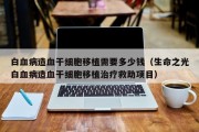 白血病造血干细胞移植需要多少钱（生命之光白血病造血干细胞移植治疗救助项目）