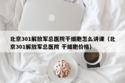 北京301解放军总医院干细胞怎么讲课（北京301解放军总医院 干细胞价格）