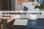 淋巴瘤骨髓移植需要多少钱（十个化疗九个死是真的吗）