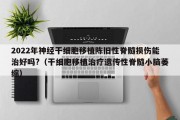 2022年神经干细胞移植陈旧性脊髓损伤能治好吗?（干细胞移植治疗遗传性脊髓小脑萎缩）