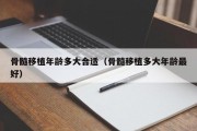 骨髓移植年龄多大合适（骨髓移植多大年龄最好）