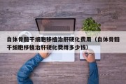 自体骨髓干细胞移植治肝硬化费用（自体骨髓干细胞移植治肝硬化费用多少钱）