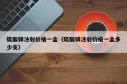 硫酸镁注射价格一盒（硫酸镁注射价格一盒多少支）