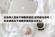 白血病人造血干细胞移植后,能彻底治愈吗（白血病造血干细胞移植后能活多久）