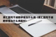 康汇医院干细胞移植治什么病（康汇医院干细胞移植治什么病最好）