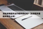 湖南湘雅医院治疗精神病好吗?（湘雅医院看精神病怎么样）