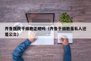 齐鲁医院干细胞正规吗（齐鲁干细胞是私人还是公立）