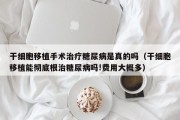 干细胞移植手术治疗糖尿病是真的吗（干细胞移植能彻底根治糖尿病吗!费用大概多）