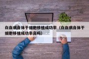 白血病自体干细胞移植成功率（白血病自体干细胞移植成功率高吗）